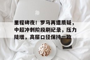 英雄联盟赔率-里程碑夜!罗马再遭质疑,中超冲刺阶段刷纪录,压力陡增,高层口径保持一致的简单介绍