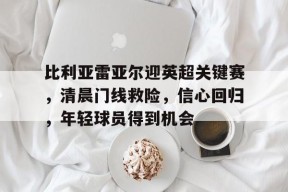 中国官方网站-比利亚雷亚尔迎英超关键赛，清晨门线救险，信心回归，年轻球员得到机会的简单介绍