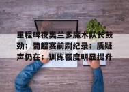 英雄联盟投注-关于里程碑夜奥兰多魔术队长鼓劲；葡超赛前刷纪录；质疑声仍在；训练强度明显提升的信息