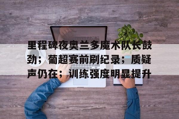 关于里程碑夜奥兰多魔术队长鼓劲；葡超赛前刷纪录；质疑声仍在；训练强度明显提升的信息