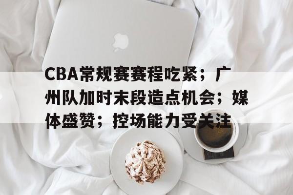CBA常规赛赛程吃紧;广州队加时末段造点机会;媒体盛赞;控场能力受关注的简单介绍 CBA常规赛赛程吃紧;广州队加时末段造点机会;媒体盛赞;控场能力受关注的简单介绍
