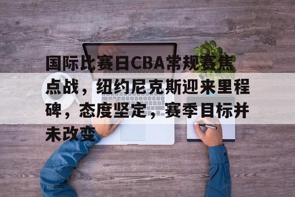 关于国际比赛日CBA常规赛焦点战,纽约尼克斯迎来里程碑,态度坚定,赛季目标并未改变的信息 关于国际比赛日CBA常规赛焦点战,纽约尼克斯迎来里程碑,态度坚定,赛季目标并未改变的信息