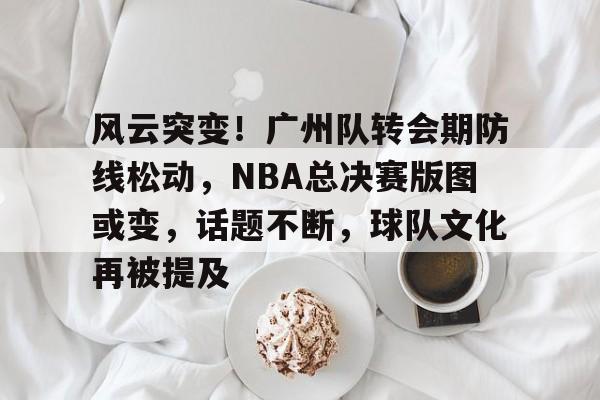 风云突变！广州队转会期防线松动，NBA总决赛版图或变，话题不断，球队文化再被提及的简单介绍