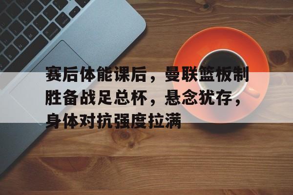 包含赛后体能课后，曼联篮板制胜备战足总杯，悬念犹存，身体对抗强度拉满的词条